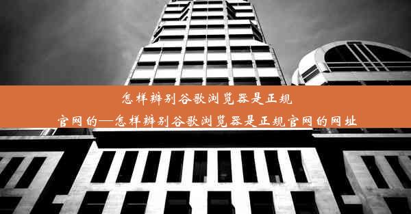 怎样辨别谷歌浏览器是正规官网的—怎样辨别谷歌浏览器是正规官网的网址