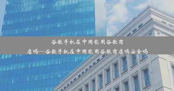 谷歌手机在中国能用谷歌商店吗—谷歌手机在中国能用谷歌商店吗安全吗