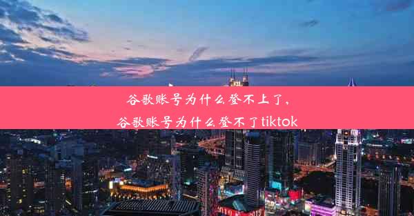 谷歌账号为什么登不上了,谷歌账号为什么登不了tiktok