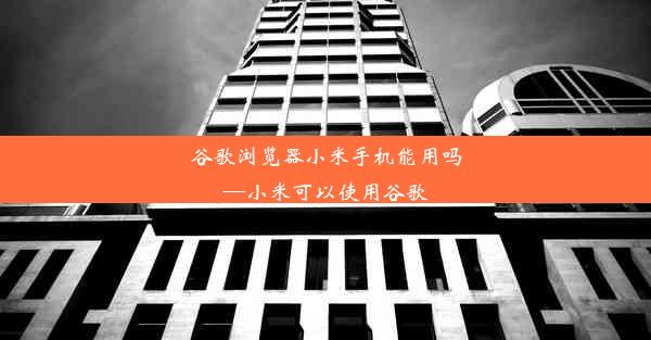 谷歌浏览器小米手机能用吗—小米可以使用谷歌