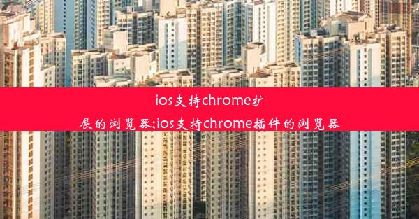 ios支持chrome扩展的浏览器;ios支持chrome插件的浏览器