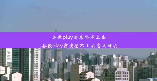 谷歌play商店登不上去,谷歌play商店登不上去怎么解决