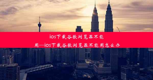 ios下载谷歌浏览器不能用—ios下载谷歌浏览器不能用怎么办