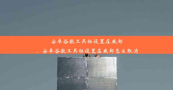 安卓谷歌工具栏设置在底部、安卓谷歌工具栏设置在底部怎么取消