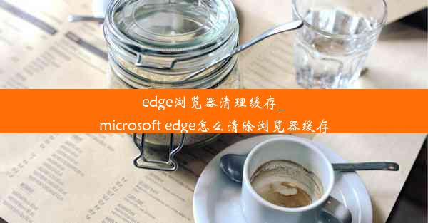 edge浏览器清理缓存_microsoft edge怎么清除浏览器缓存