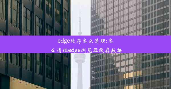 edge缓存怎么清理;怎么清理edge浏览器缓存数据