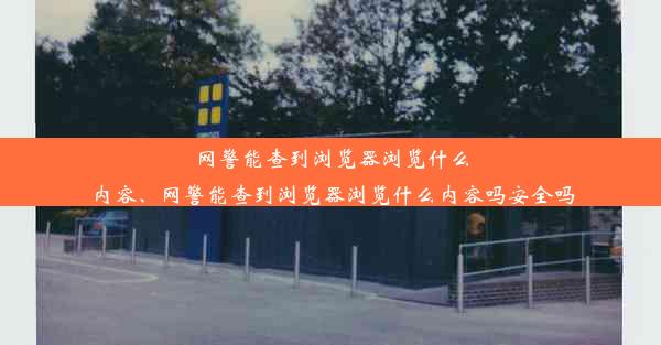 网警能查到浏览器浏览什么内容、网警能查到浏览器浏览什么内容吗安全吗