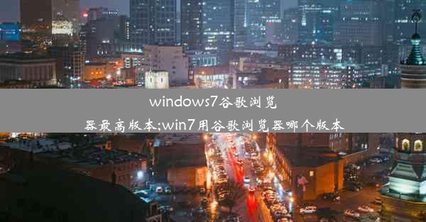 windows7谷歌浏览器最高版本;win7用谷歌浏览器哪个版本