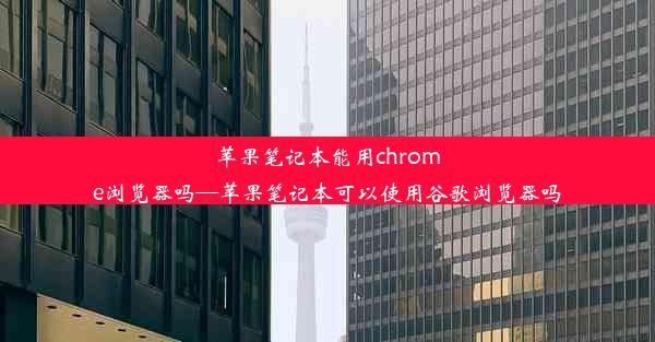 苹果笔记本能用chrome浏览器吗—苹果笔记本可以使用谷歌浏览器吗