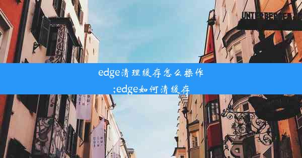 edge清理缓存怎么操作;edge如何清缓存