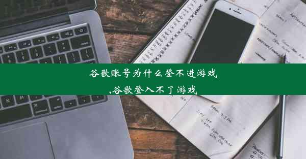 谷歌账号为什么登不进游戏,谷歌登入不了游戏