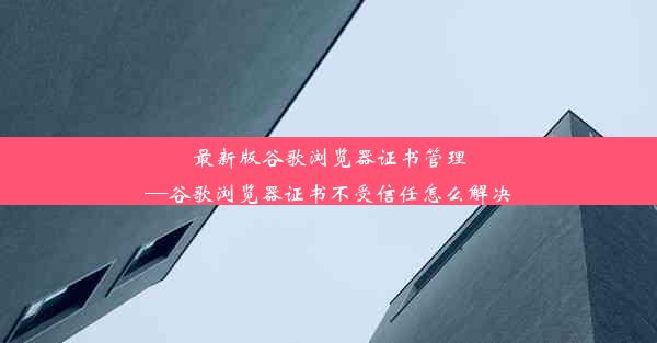 最新版谷歌浏览器证书管理—谷歌浏览器证书不受信任怎么解决