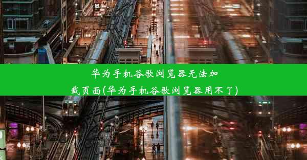 华为手机谷歌浏览器无法加载页面(华为手机谷歌浏览器用不了)