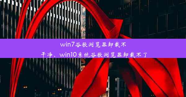 win7谷歌浏览器卸载不干净、win10系统谷歌浏览器卸载不了