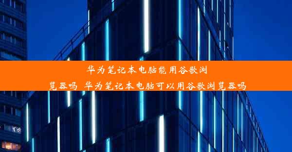 华为笔记本电脑能用谷歌浏览器吗_华为笔记本电脑可以用谷歌浏览器吗