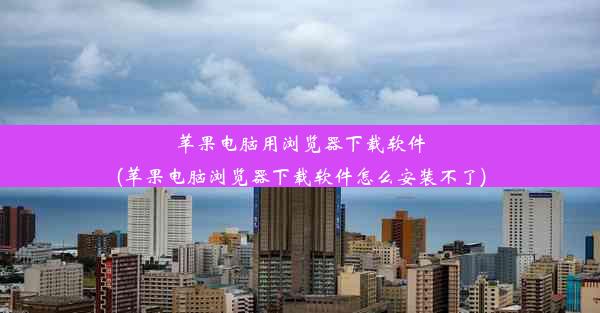 苹果电脑用浏览器下载软件(苹果电脑浏览器下载软件怎么安装不了)