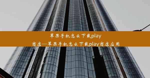 苹果手机怎么下载play商店—苹果手机怎么下载play商店应用