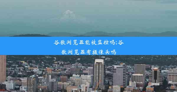 谷歌浏览器能被监控吗;谷歌浏览器有摄像头吗