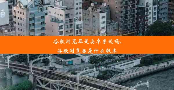 谷歌浏览器是安卓系统吗,谷歌浏览器是什么版本