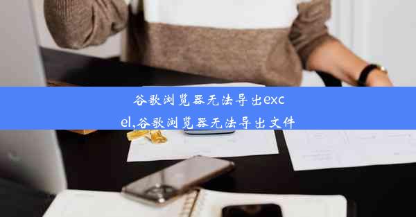 谷歌浏览器无法导出excel,谷歌浏览器无法导出文件