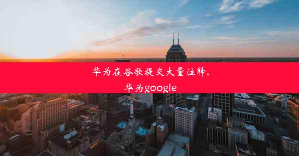 华为在谷歌提交大量注释,华为google