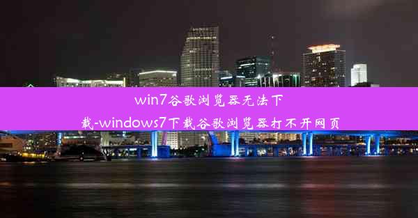 win7谷歌浏览器无法下载-windows7下载谷歌浏览器打不开网页