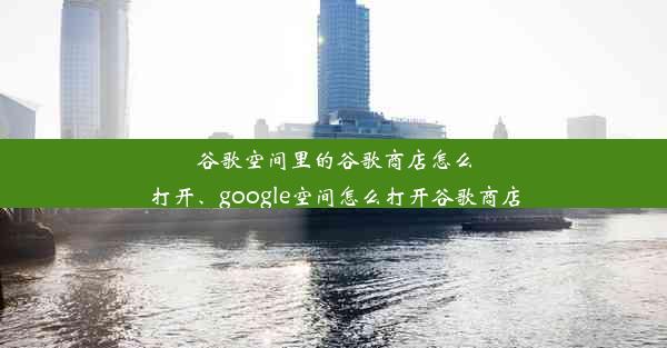 谷歌空间里的谷歌商店怎么打开、google空间怎么打开谷歌商店