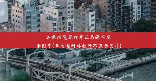 谷歌浏览器打开亚马逊不显示图片(亚马逊网站打开不显示图片)