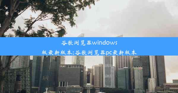 谷歌浏览器windows版最新版本;谷歌浏览器pc最新版本