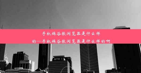 手机端谷歌浏览器是什么样的—手机端谷歌浏览器是什么样的啊