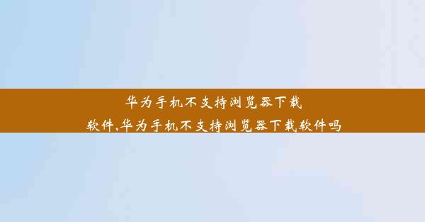 华为手机不支持浏览器下载软件,华为手机不支持浏览器下载软件吗