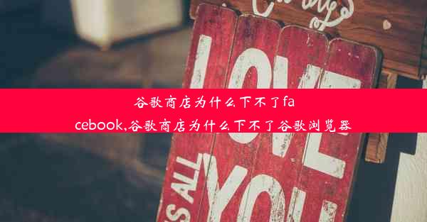 谷歌商店为什么下不了facebook,谷歌商店为什么下不了谷歌浏览器