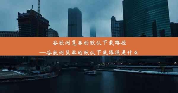 谷歌浏览器的默认下载路径—谷歌浏览器的默认下载路径是什么