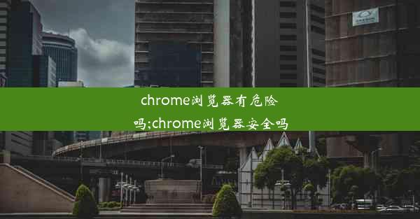 chrome浏览器有危险吗;chrome浏览器安全吗