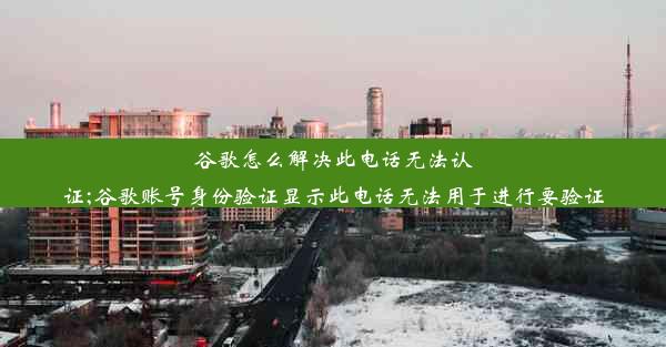 谷歌怎么解决此电话无法认证;谷歌账号身份验证显示此电话无法用于进行要验证