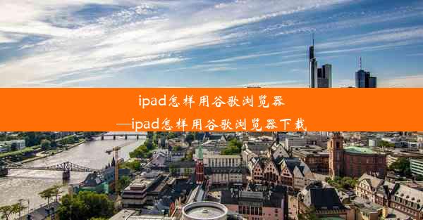 ipad怎样用谷歌浏览器—ipad怎样用谷歌浏览器下载