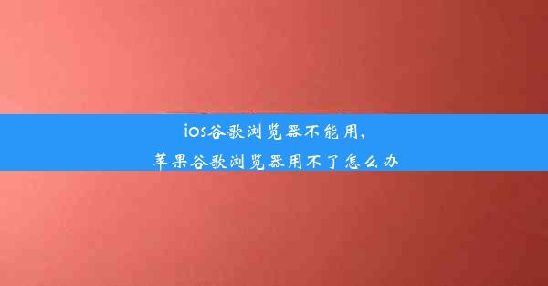 ios谷歌浏览器不能用,苹果谷歌浏览器用不了怎么办