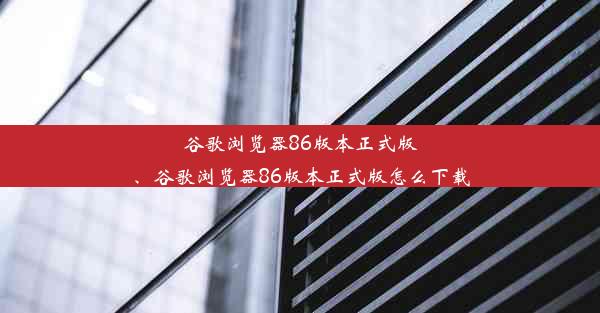 谷歌浏览器86版本正式版、谷歌浏览器86版本正式版怎么下载