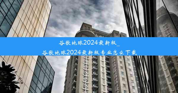 谷歌地球2024最新版_谷歌地球2024最新版专业怎么下载