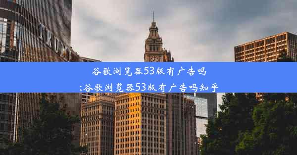 谷歌浏览器53版有广告吗;谷歌浏览器53版有广告吗知乎