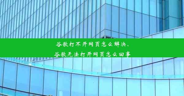 谷歌打不开网页怎么解决、谷歌无法打开网页怎么回事