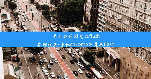 手机谷歌浏览器flash在哪设置-手机chrome浏览器flash