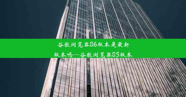 谷歌浏览器86版本是最新版本吗—谷歌浏览器85版本