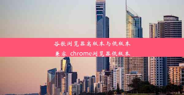 谷歌浏览器高版本与低版本兼容_chrome浏览器低版本