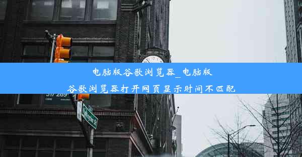 电脑版谷歌浏览器_电脑版谷歌浏览器打开网页显示时间不匹配