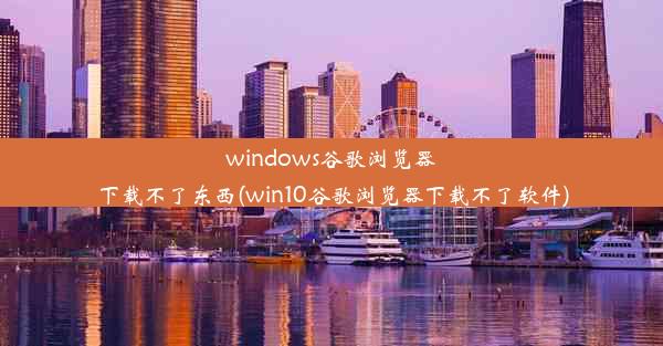 windows谷歌浏览器下载不了东西(win10谷歌浏览器下载不了软件)