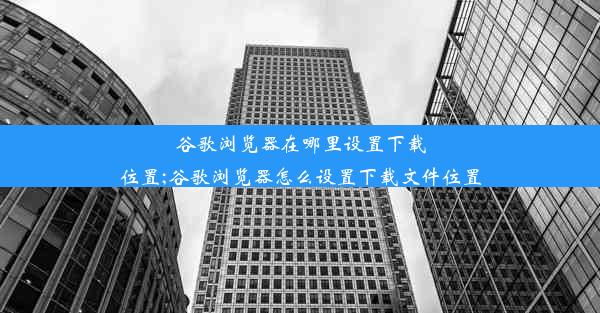 谷歌浏览器在哪里设置下载位置;谷歌浏览器怎么设置下载文件位置