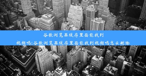 谷歌浏览器缓存里面能找到视频吗;谷歌浏览器缓存里面能找到视频吗怎么删除