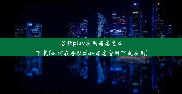 谷歌play应用商店怎么下载(如何在谷歌play商店官网下载应用)