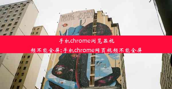 手机chrome浏览器视频不能全屏;手机chrome网页视频不能全屏